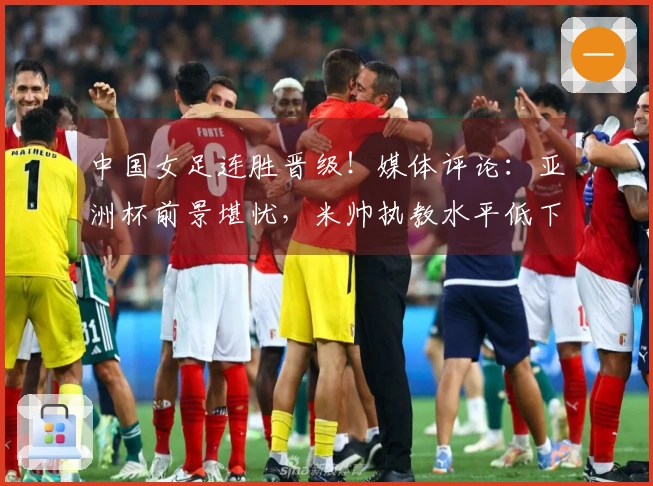 中国女足连胜晋级！媒体评论：亚洲杯前景堪忧，米帅执教水平低下