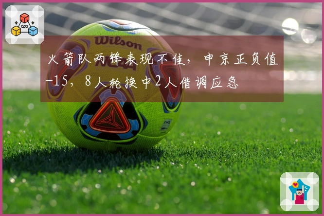 火箭队两锋表现不佳，申京正负值-15，8人轮换中2人借调应急
