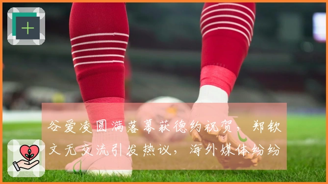 谷爱凌圆满落幕获德约祝贺，郑钦文无交流引发热议，海外媒体纷纷评论