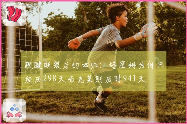 跟腱断裂后的回归：塔图姆为何只经历298天而克莱则历时941天