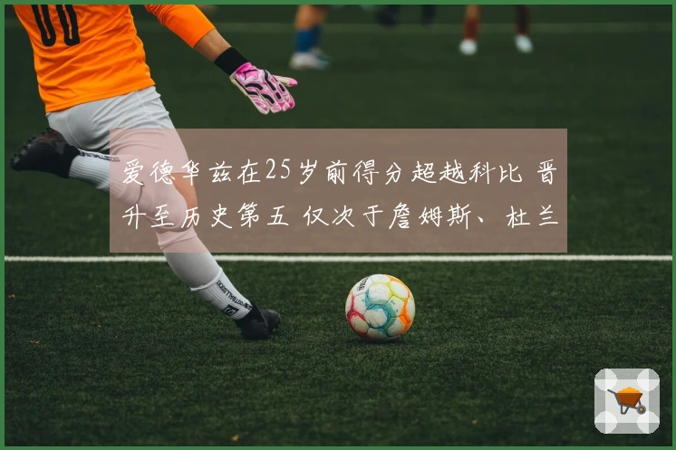 爱德华兹在25岁前得分超越科比 晋升至历史第五 仅次于詹姆斯、杜兰特与东契奇