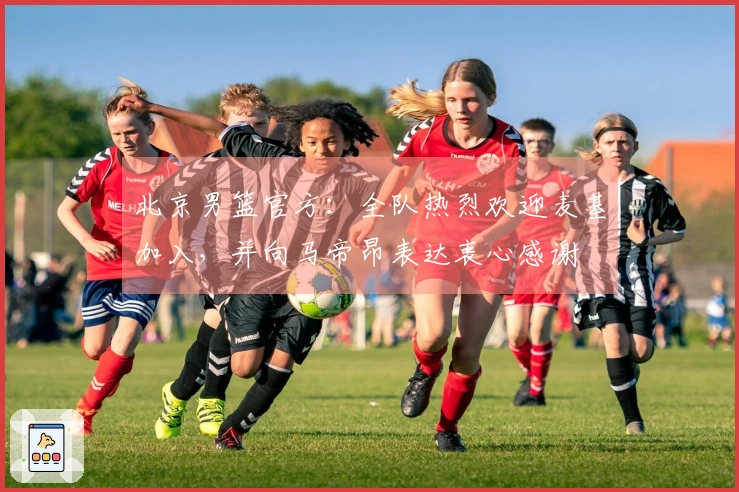 北京男篮官方：全队热烈欢迎麦基加入，并向马帝昂表达衷心感谢