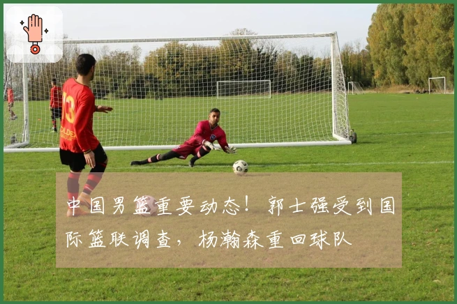 中国男篮重要动态！郭士强受到国际篮联调查，杨瀚森重回球队