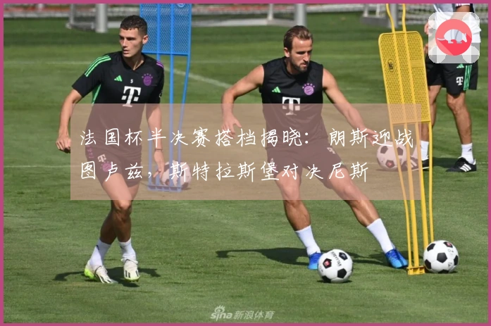法国杯半决赛搭档揭晓：朗斯迎战图卢兹，斯特拉斯堡对决尼斯