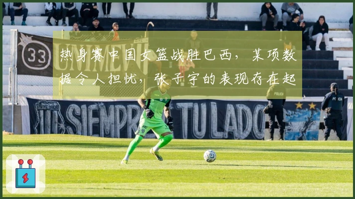 热身赛中国女篮战胜巴西，某项数据令人担忧，张子宇的表现存在起伏