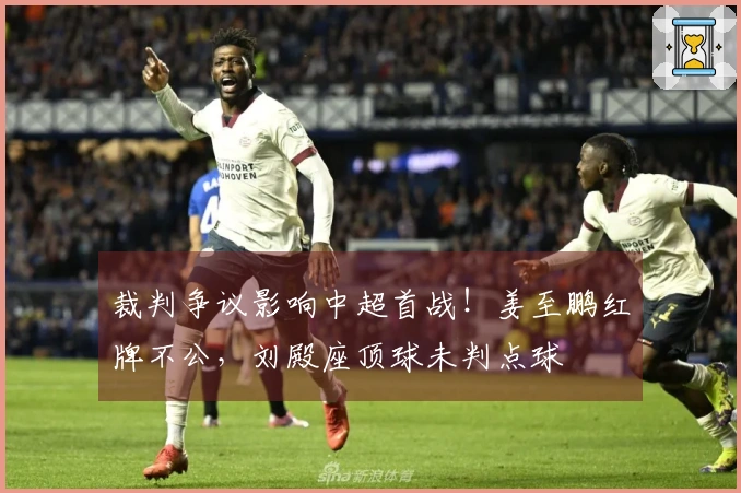 裁判争议影响中超首战！姜至鹏红牌不公，刘殿座顶球未判点球