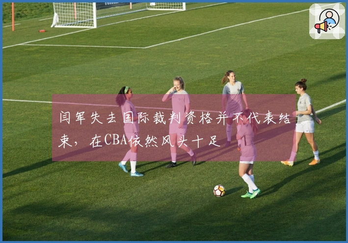 闫军失去国际裁判资格并不代表结束，在CBA依然风头十足