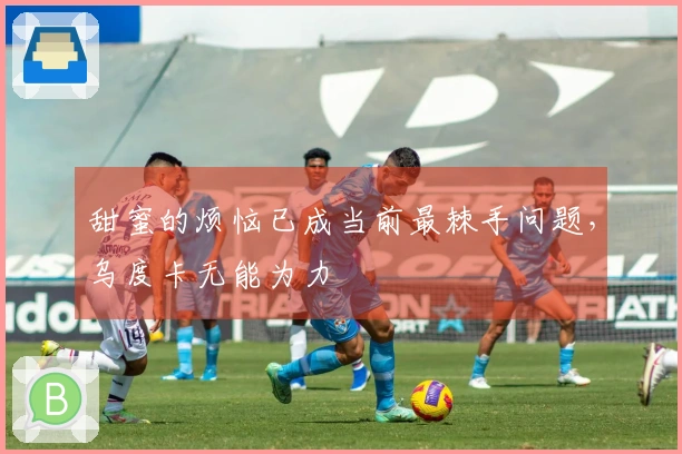 甜蜜的烦恼已成当前最棘手问题，乌度卡无能为力