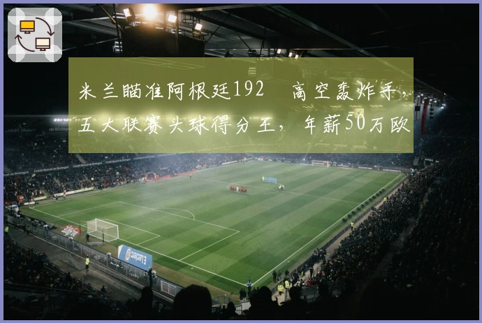 米兰瞄准阿根廷192㎝高空轰炸手,五大联赛头球得分王,年薪50万欧
