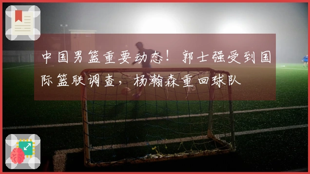 中国男篮重要动态！郭士强受到国际篮联调查，杨瀚森重回球队