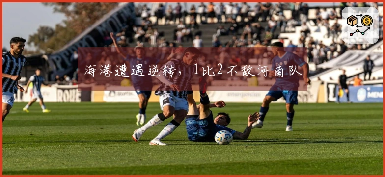 海港遭遇逆转，1比2不敌河南队