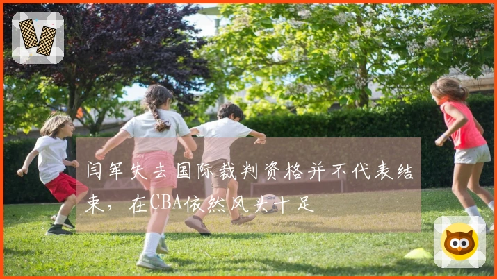 闫军失去国际裁判资格并不代表结束，在CBA依然风头十足