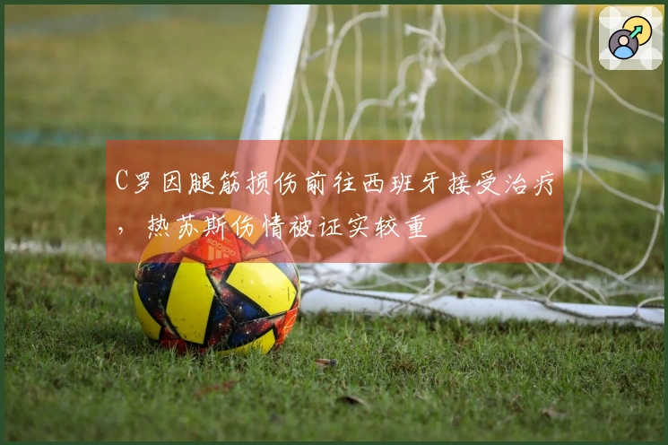 C罗因腿筋损伤前往西班牙接受治疗，热苏斯伤情被证实较重