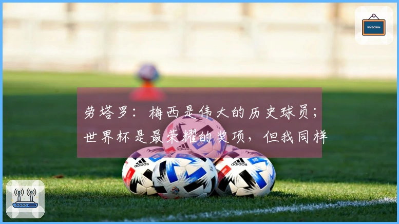 劳塔罗：梅西是伟大的历史球员；世界杯是最荣耀的奖项，但我同样渴望夺取欧冠
