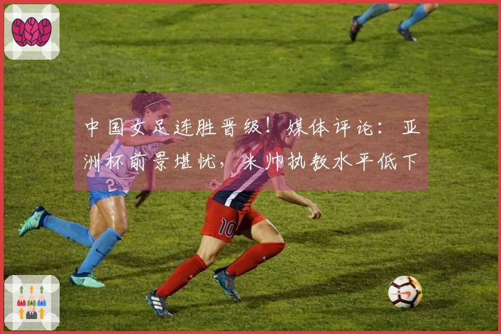 中国女足连胜晋级！媒体评论：亚洲杯前景堪忧，米帅执教水平低下