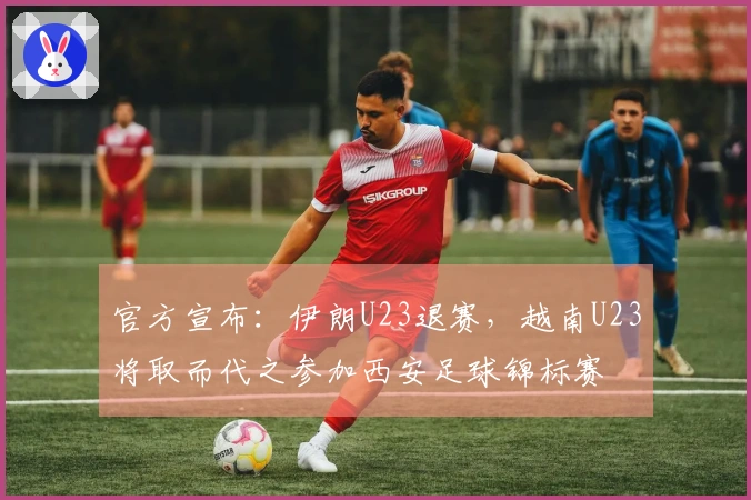 官方宣布：伊朗U23退赛，越南U23将取而代之参加西安足球锦标赛