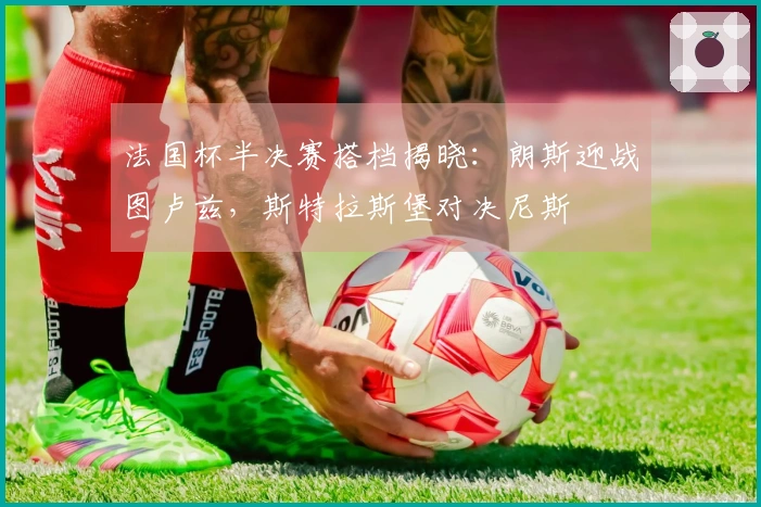 法国杯半决赛搭档揭晓：朗斯迎战图卢兹，斯特拉斯堡对决尼斯