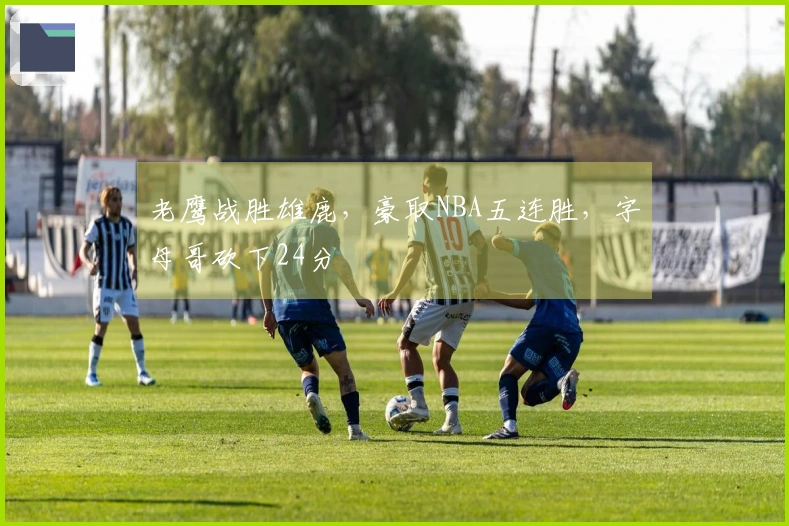 老鹰战胜雄鹿，豪取NBA五连胜，字母哥砍下24分